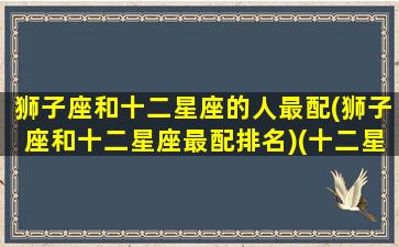 狮子座和十二星座的人最配(狮子座和十二星座最配排名)(十二星座中狮子座和哪个星座最配)