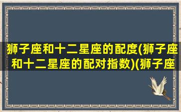 狮子座和十二星座的配度(狮子座和十二星座的配对指数)(狮子座与12星座)