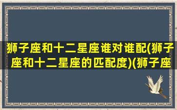 狮子座和十二星座谁对谁配(狮子座和十二星座的匹配度)(狮子座与十二星座的匹配度)