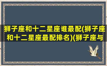 狮子座和十二星座谁最配(狮子座和十二星座最配排名)(狮子座与十二星座)