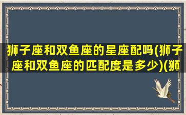 狮子座和双鱼座的星座配吗(狮子座和双鱼座的匹配度是多少)(狮子座和双鱼座的匹配指数)