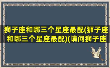 狮子座和哪三个星座最配(狮子座和哪三个星座最配)(请问狮子座和哪一个星座的人最般配)