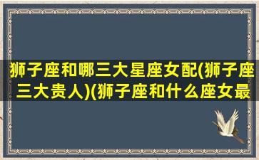 狮子座和哪三大星座女配(狮子座三大贵人)(狮子座和什么座女最配对)