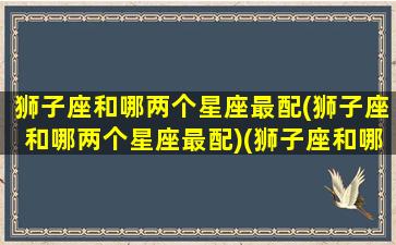 狮子座和哪两个星座最配(狮子座和哪两个星座最配)(狮子座和哪个星座很配)