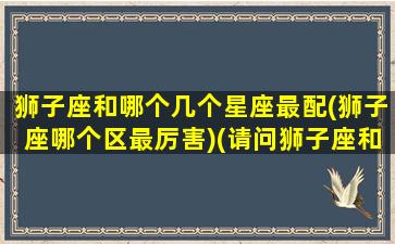 狮子座和哪个几个星座最配(狮子座哪个区最厉害)(请问狮子座和哪一个星座的人最般配)