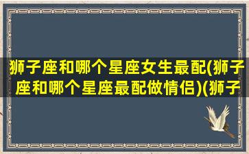 狮子座和哪个星座女生最配(狮子座和哪个星座最配做情侣)(狮子座和什么星座的女生)