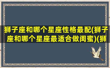 狮子座和哪个星座性格最配(狮子座和哪个星座最适合做闺蜜)(狮子座和什么座最配对做闺蜜)