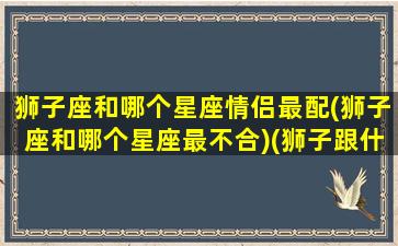 狮子座和哪个星座情侣最配(狮子座和哪个星座最不合)(狮子跟什么星座最配情侣)