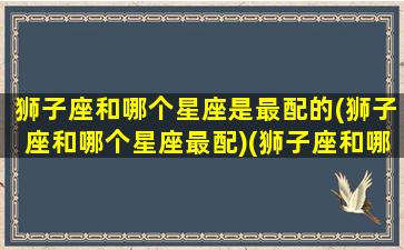 狮子座和哪个星座是最配的(狮子座和哪个星座最配)(狮子座和哪个星座比较般配)