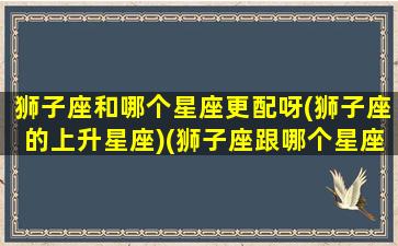 狮子座和哪个星座更配呀(狮子座的上升星座)(狮子座跟哪个星座更配)