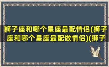 狮子座和哪个星座最配情侣(狮子座和哪个星座最配做情侣)(狮子座和谁最配做情侣)