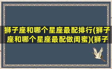 狮子座和哪个星座最配排行(狮子座和哪个星座最配做闺蜜)(狮子座和哪个星座很配)