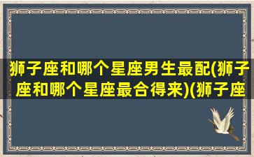 狮子座和哪个星座男生最配(狮子座和哪个星座最合得来)(狮子座和什么星座最配做男朋友)