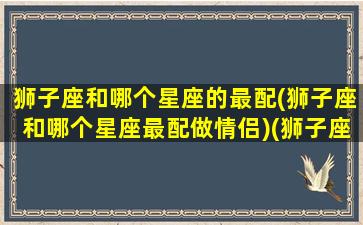 狮子座和哪个星座的最配(狮子座和哪个星座最配做情侣)(狮子座和哪个星座很配)