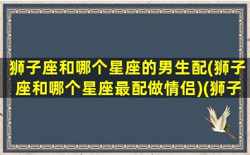 狮子座和哪个星座的男生配(狮子座和哪个星座最配做情侣)(狮子座和什么星座最配做男朋友)