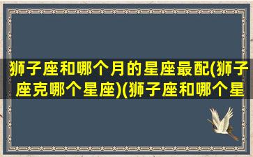 狮子座和哪个月的星座最配(狮子座克哪个星座)(狮子座和哪个星座配对)