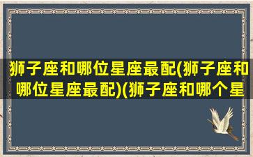 狮子座和哪位星座最配(狮子座和哪位星座最配)(狮子座和哪个星座最配的星座)