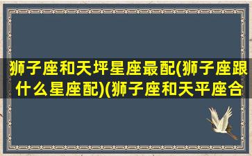 狮子座和天坪星座最配(狮子座跟什么星座配)(狮子座和天平座合不合)