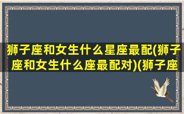 狮子座和女生什么星座最配(狮子座和女生什么座最配对)(狮子座和什么星座的女生)