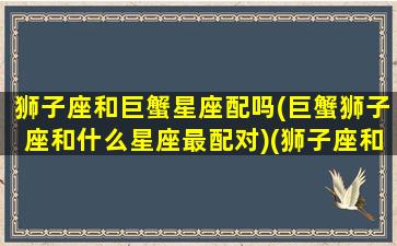 狮子座和巨蟹星座配吗(巨蟹狮子座和什么星座最配对)(狮子座和巨蟹座的匹配值)