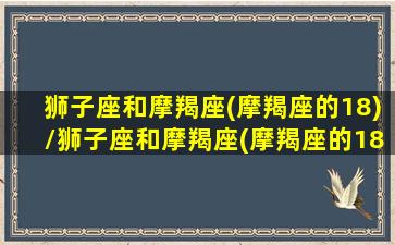 狮子座和摩羯座(摩羯座的18)/狮子座和摩羯座(摩羯座的18)-我的网站(狮子座和摩羯座匹配程度是多少)