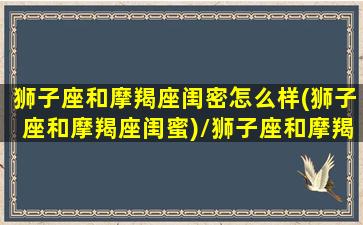 狮子座和摩羯座闺密怎么样(狮子座和摩羯座闺蜜)/狮子座和摩羯座闺密怎么样(狮子座和摩羯座闺蜜)-我的网站