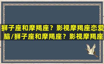 狮子座和摩羯座？影视摩羯座恋爱脑/狮子座和摩羯座？影视摩羯座恋爱脑-我的网站