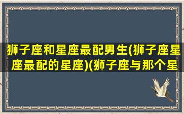 狮子座和星座最配男生(狮子座星座最配的星座)(狮子座与那个星座配)