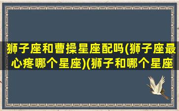 狮子座和曹操星座配吗(狮子座最心疼哪个星座)(狮子和哪个星座最般配)