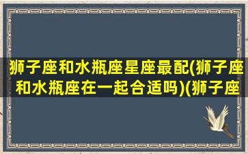 狮子座和水瓶座星座最配(狮子座和水瓶座在一起合适吗)(狮子座和水瓶座是绝配吗)