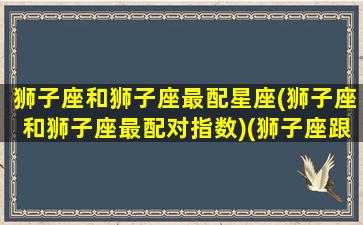 狮子座和狮子座最配星座(狮子座和狮子座最配对指数)(狮子座跟狮子座配吗)