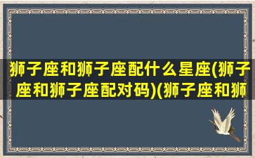 狮子座和狮子座配什么星座(狮子座和狮子座配对码)(狮子座和狮子座在一起配吗)