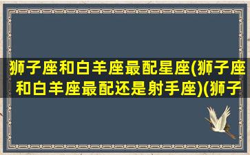 狮子座和白羊座最配星座(狮子座和白羊座最配还是射手座)(狮子座和白羊座是绝配吗)