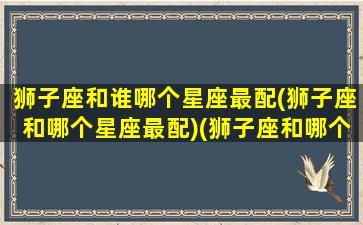 狮子座和谁哪个星座最配(狮子座和哪个星座最配)(狮子座和哪个星座很配)