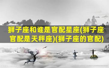 狮子座和谁是官配星座(狮子座官配是天秤座)(狮子座的官配)