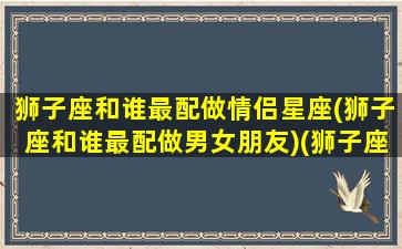 狮子座和谁最配做情侣星座(狮子座和谁最配做男女朋友)(狮子座和谁最合适)