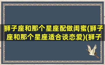 狮子座和那个星座配做闺蜜(狮子座和那个星座适合谈恋爱)(狮子座和哪个星座适合做闺蜜)