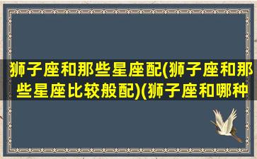 狮子座和那些星座配(狮子座和那些星座比较般配)(狮子座和哪种星座最配)