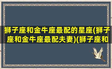 狮子座和金牛座最配的星座(狮子座和金牛座最配夫妻)(狮子座和金牛座最配对指数)