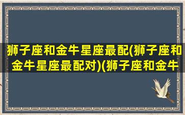 狮子座和金牛星座最配(狮子座和金牛星座最配对)(狮子座和金牛座的配对指数是多少)