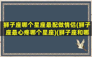 狮子座哪个星座最配做情侣(狮子座最心疼哪个星座)(狮子座和哪个星座最适合做情侣)