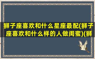 狮子座喜欢和什么星座最配(狮子座喜欢和什么样的人做闺蜜)(狮子座喜欢什么样的星座女生)