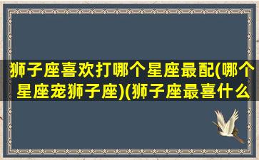 狮子座喜欢打哪个星座最配(哪个星座宠狮子座)(狮子座最喜什么星座)