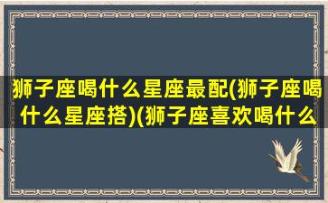 狮子座喝什么星座最配(狮子座喝什么星座搭)(狮子座喜欢喝什么奶茶)