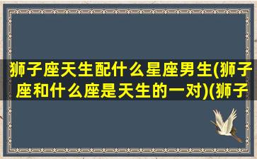 狮子座天生配什么星座男生(狮子座和什么座是天生的一对)(狮子座和哪个星座是天生一对)