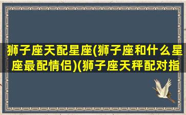 狮子座天配星座(狮子座和什么星座最配情侣)(狮子座天秤配对指数)