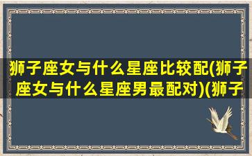 狮子座女与什么星座比较配(狮子座女与什么星座男最配对)(狮子座女和哪个星座配对)