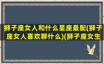 狮子座女人和什么星座最配(狮子座女人喜欢聊什么)(狮子座女生跟什么星座最般配)