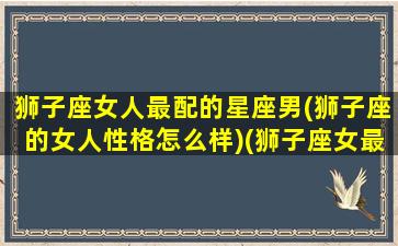 狮子座女人最配的星座男(狮子座的女人性格怎么样)(狮子座女最配哪个星座男)