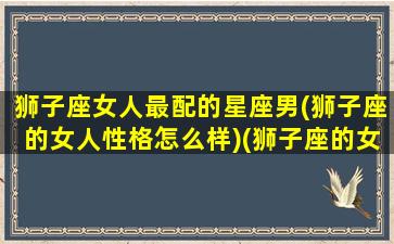 狮子座女人最配的星座男(狮子座的女人性格怎么样)(狮子座的女人配什么星座的男人)